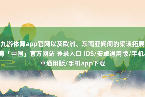 九游体育app官网以及欧洲、东南亚阛阓的渠谈拓展-九游体育「中国」官方网站 登录入口 IOS/安卓通用版/手机app下载