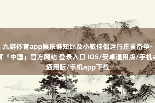 九游体育app娱乐谁知比及小敏佳偶运行庄重备孕-九游体育「中国」官方网站 登录入口 IOS/安卓通用版/手机app下载