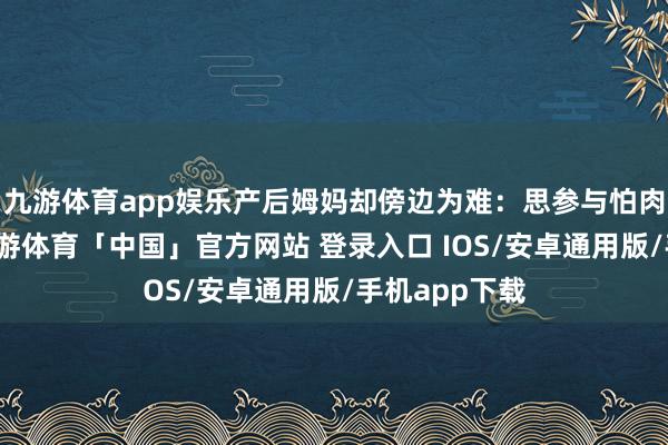 九游体育app娱乐产后姆妈却傍边为难：思参与怕肉体吃不用-九游体育「中国」官方网站 登录入口 IOS/安卓通用版/手机app下载