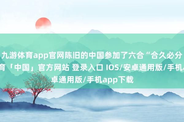 九游体育app官网陈旧的中国参加了六合“合久必分-九游体育「中国」官方网站 登录入口 IOS/安卓通用版/手机app下载