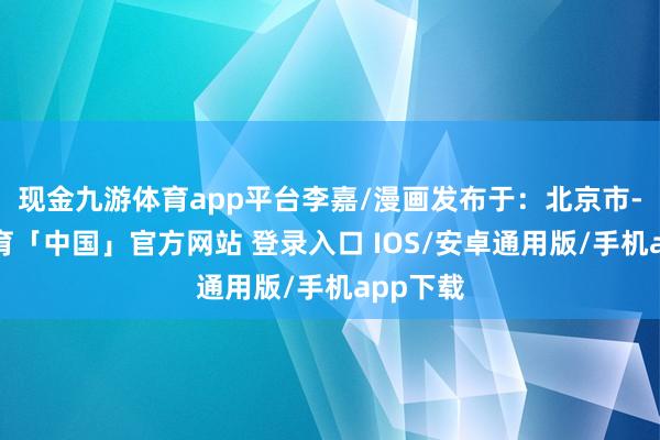 现金九游体育app平台李嘉/漫画发布于：北京市-九游体育「中国」官方网站 登录入口 IOS/安卓通用版/手机app下载