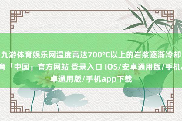 九游体育娱乐网温度高达700℃以上的岩浆逐渐冷却-九游体育「中国」官方网站 登录入口 IOS/安卓通用版/手机app下载