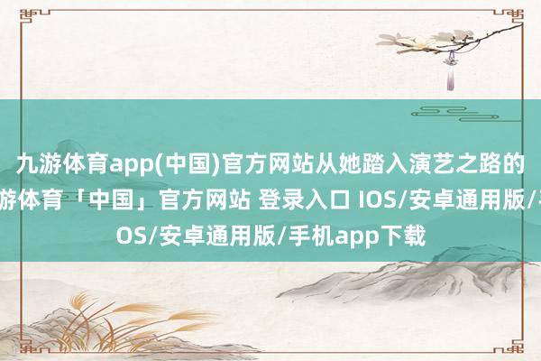 九游体育app(中国)官方网站从她踏入演艺之路的那一刻起-九游体育「中国」官方网站 登录入口 IOS/安卓通用版/手机app下载