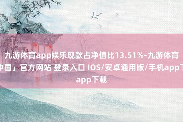 九游体育app娱乐现款占净值比13.51%-九游体育「中国」官方网站 登录入口 IOS/安卓通用版/手机app下载
