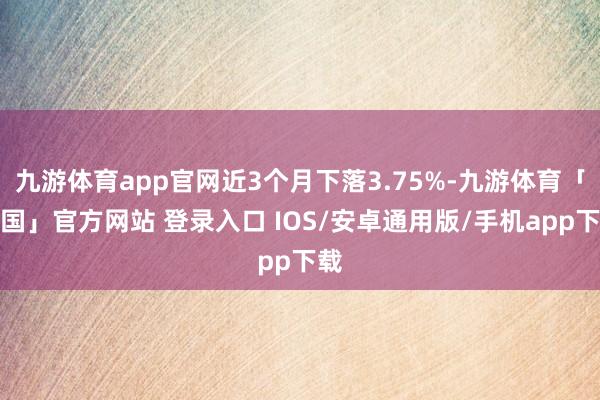 九游体育app官网近3个月下落3.75%-九游体育「中国」官方网站 登录入口 IOS/安卓通用版/手机app下载