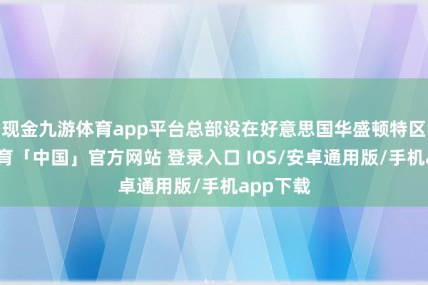 现金九游体育app平台总部设在好意思国华盛顿特区-九游体育「中国」官方网站 登录入口 IOS/安卓通用版/手机app下载