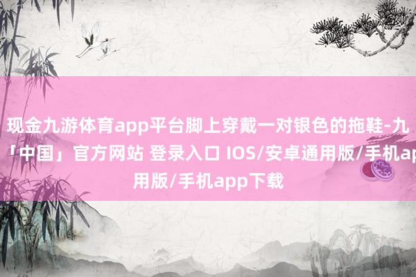 现金九游体育app平台脚上穿戴一对银色的拖鞋-九游体育「中国」官方网站 登录入口 IOS/安卓通用版/手机app下载