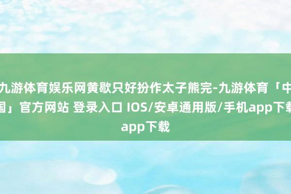 九游体育娱乐网黄歇只好扮作太子熊完-九游体育「中国」官方网站 登录入口 IOS/安卓通用版/手机app下载