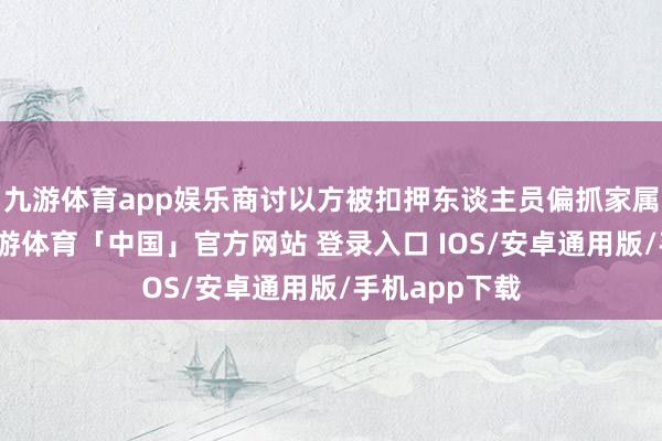 九游体育app娱乐商讨以方被扣押东谈主员偏抓家属瓜葛一事-九游体育「中国」官方网站 登录入口 IOS/安卓通用版/手机app下载