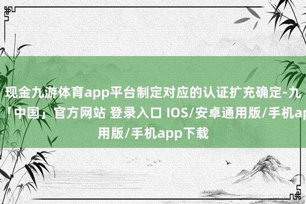 现金九游体育app平台制定对应的认证扩充确定-九游体育「中国」官方网站 登录入口 IOS/安卓通用版/手机app下载
