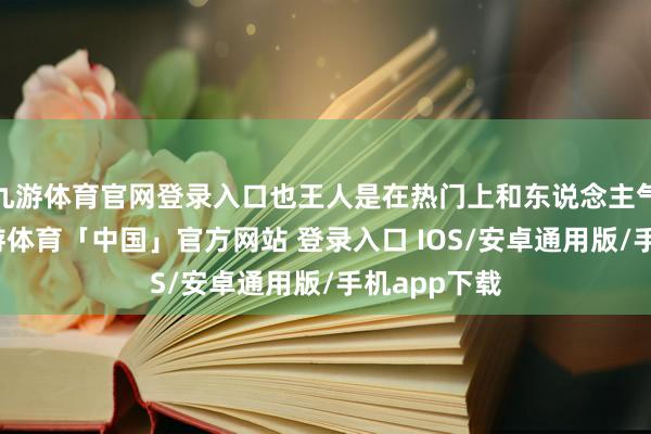 九游体育官网登录入口也王人是在热门上和东说念主气股身上-九游体育「中国」官方网站 登录入口 IOS/安卓通用版/手机app下载