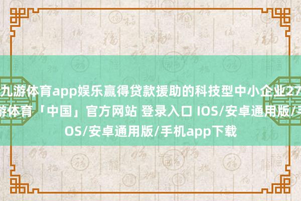 九游体育app娱乐赢得贷款援助的科技型中小企业27.18万家-九游体育「中国」官方网站 登录入口 IOS/安卓通用版/手机app下载