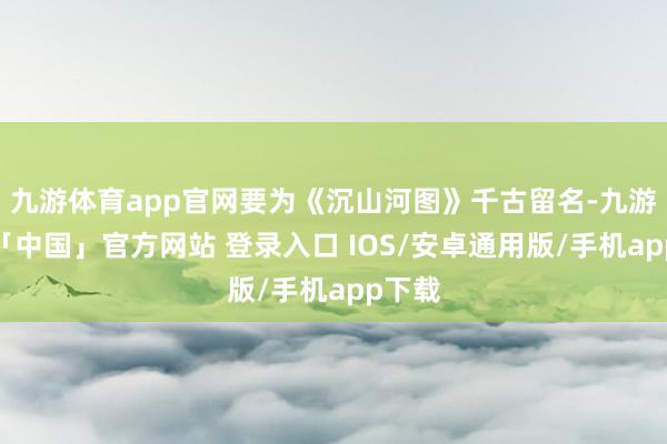 九游体育app官网要为《沉山河图》千古留名-九游体育「中国」官方网站 登录入口 IOS/安卓通用版/手机app下载