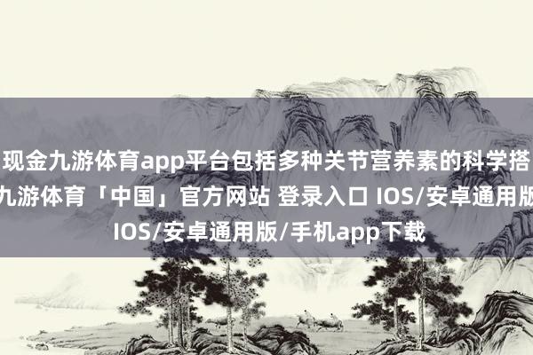 现金九游体育app平台包括多种关节营养素的科学搭配和协同提拔-九游体育「中国」官方网站 登录入口 IOS/安卓通用版/手机app下载