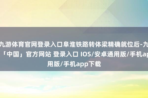 九游体育官网登录入口阜淮铁路转体梁精确就位后-九游体育「中国」官方网站 登录入口 IOS/安卓通用版/手机app下载