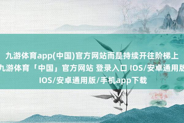 九游体育app(中国)官方网站而是持续开往阶梯上的下一个站点-九游体育「中国」官方网站 登录入口 IOS/安卓通用版/手机app下载