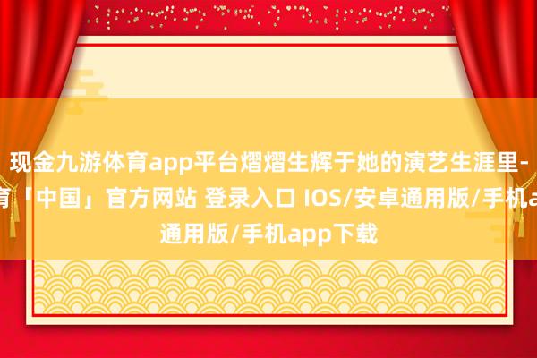 现金九游体育app平台熠熠生辉于她的演艺生涯里-九游体育「中国」官方网站 登录入口 IOS/安卓通用版/手机app下载