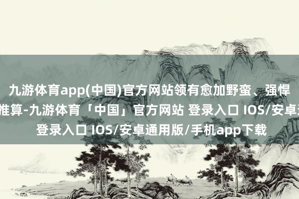 九游体育app(中国)官方网站领有愈加野蛮、强悍和朴直的外不雅盘算推算-九游体育「中国」官方网站 登录入口 IOS/安卓通用版/手机app下载