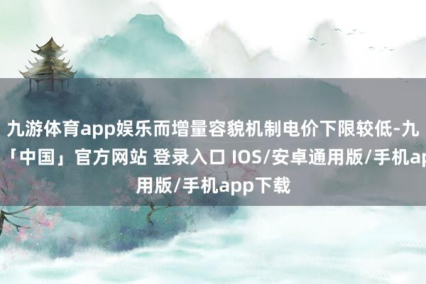 九游体育app娱乐而增量容貌机制电价下限较低-九游体育「中国」官方网站 登录入口 IOS/安卓通用版/手机app下载