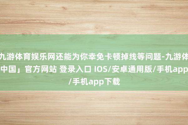 九游体育娱乐网还能为你幸免卡顿掉线等问题-九游体育「中国」官方网站 登录入口 IOS/安卓通用版/手机app下载