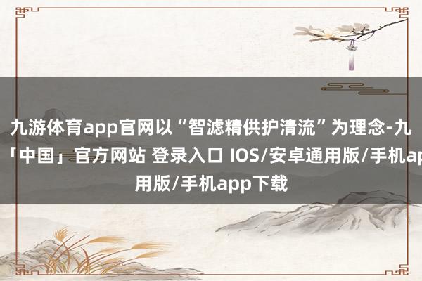 九游体育app官网以“智滤精供护清流”为理念-九游体育「中国」官方网站 登录入口 IOS/安卓通用版/手机app下载