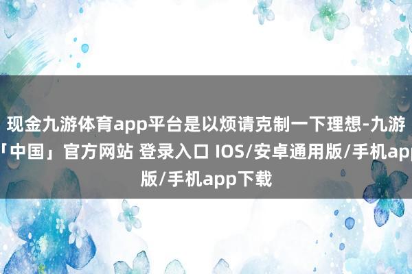 现金九游体育app平台是以烦请克制一下理想-九游体育「中国」官方网站 登录入口 IOS/安卓通用版/手机app下载
