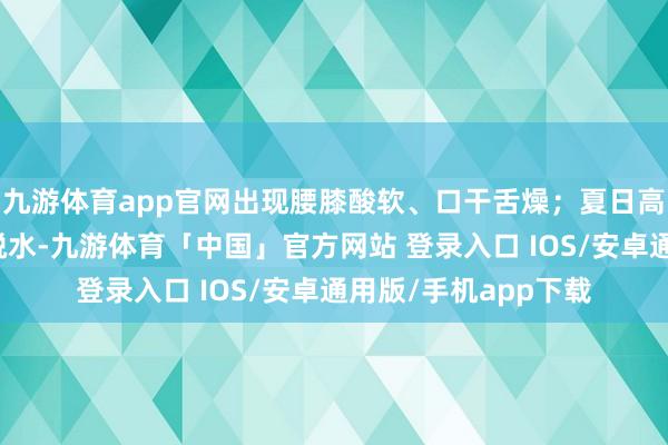 九游体育app官网出现腰膝酸软、口干舌燥；夏日高温可能引发中暑或脱水-九游体育「中国」官方网站 登录入口 IOS/安卓通用版/手机app下载