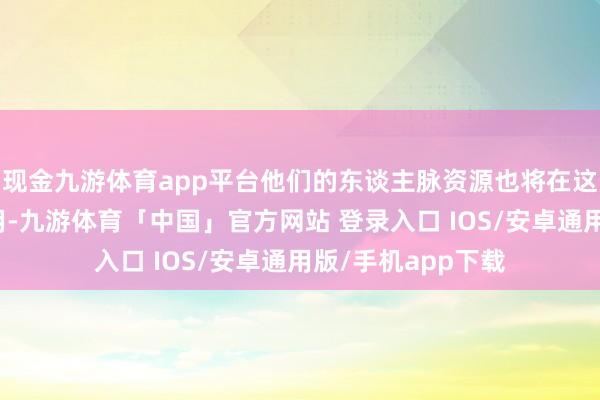 现金九游体育app平台他们的东谈主脉资源也将在这个月发扬进犯作用-九游体育「中国」官方网站 登录入口 IOS/安卓通用版/手机app下载