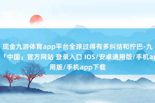 现金九游体育app平台全球过得有多纠结和拧巴-九游体育「中国」官方网站 登录入口 IOS/安卓通用版/手机app下载