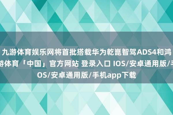 九游体育娱乐网将首批搭载华为乾崑智驾ADS4和鸿蒙座舱5-九游体育「中国」官方网站 登录入口 IOS/安卓通用版/手机app下载