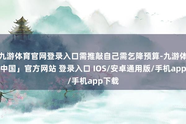 九游体育官网登录入口需推敲自己需乞降预算-九游体育「中国」官方网站 登录入口 IOS/安卓通用版/手机app下载