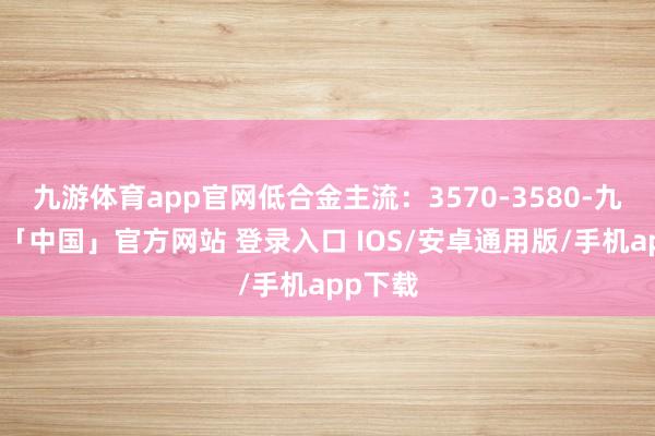 九游体育app官网低合金主流：3570-3580-九游体育「中国」官方网站 登录入口 IOS/安卓通用版/手机app下载