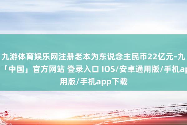 九游体育娱乐网注册老本为东说念主民币22亿元-九游体育「中国」官方网站 登录入口 IOS/安卓通用版/手机app下载