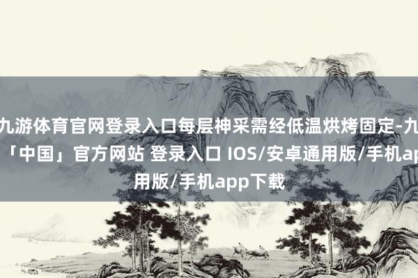 九游体育官网登录入口每层神采需经低温烘烤固定-九游体育「中国」官方网站 登录入口 IOS/安卓通用版/手机app下载