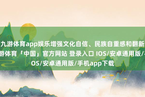 九游体育app娱乐增强文化自信、民族自重感和翻新创造活力-九游体育「中国」官方网站 登录入口 IOS/安卓通用版/手机app下载