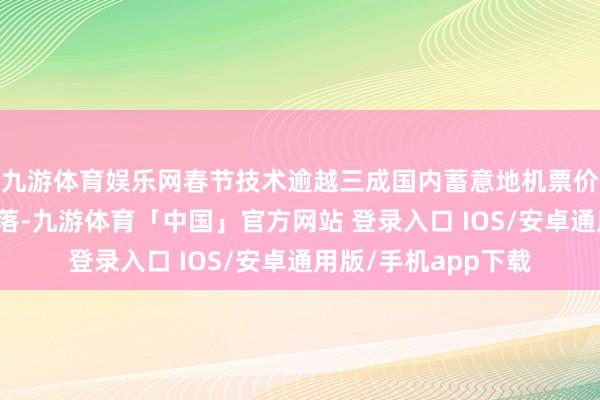 九游体育娱乐网春节技术逾越三成国内蓄意地机票价钱有不同进度的着落-九游体育「中国」官方网站 登录入口 IOS/安卓通用版/手机app下载