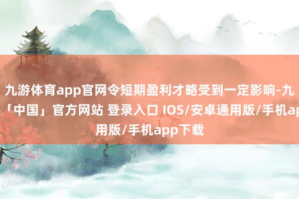 九游体育app官网令短期盈利才略受到一定影响-九游体育「中国」官方网站 登录入口 IOS/安卓通用版/手机app下载