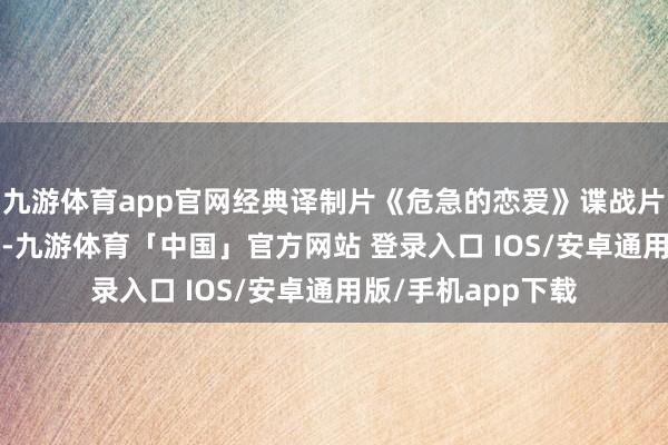 九游体育app官网经典译制片《危急的恋爱》谍战片 国语版 十分精彩-九游体育「中国」官方网站 登录入口 IOS/安卓通用版/手机app下载