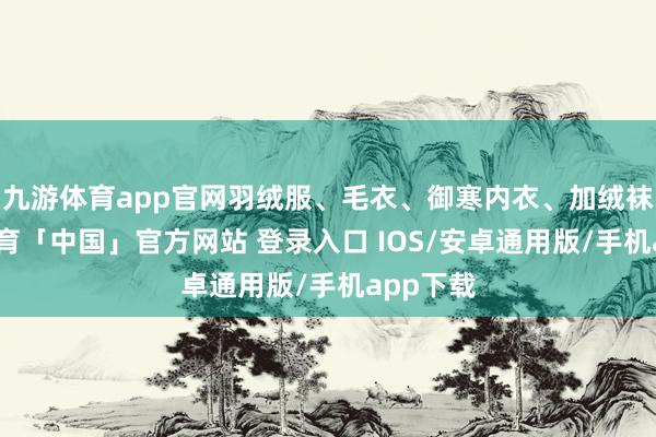 九游体育app官网羽绒服、毛衣、御寒内衣、加绒袜-九游体育「中国」官方网站 登录入口 IOS/安卓通用版/手机app下载