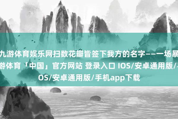 九游体育娱乐网扫数花瓣皆签下我方的名字——一场暴烈的温暖-九游体育「中国」官方网站 登录入口 IOS/安卓通用版/手机app下载