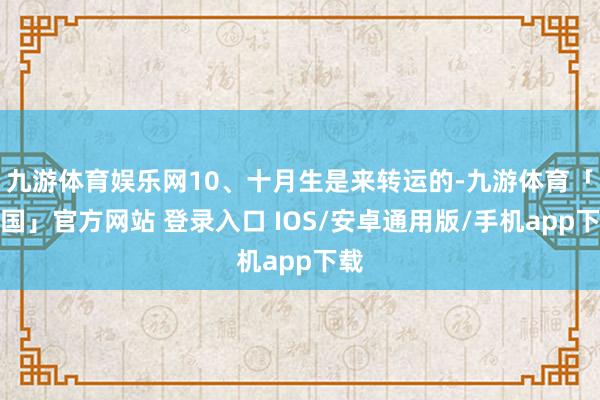 九游体育娱乐网10、十月生是来转运的-九游体育「中国」官方网站 登录入口 IOS/安卓通用版/手机app下载