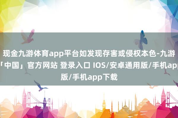 现金九游体育app平台如发现存害或侵权本色-九游体育「中国」官方网站 登录入口 IOS/安卓通用版/手机app下载