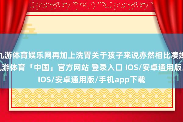 九游体育娱乐网再加上洗胃关于孩子来说亦然相比凄婉的一件事情-九游体育「中国」官方网站 登录入口 IOS/安卓通用版/手机app下载