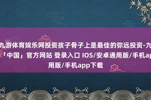 九游体育娱乐网投资孩子骨子上是最佳的弥远投资-九游体育「中国」官方网站 登录入口 IOS/安卓通用版/手机app下载