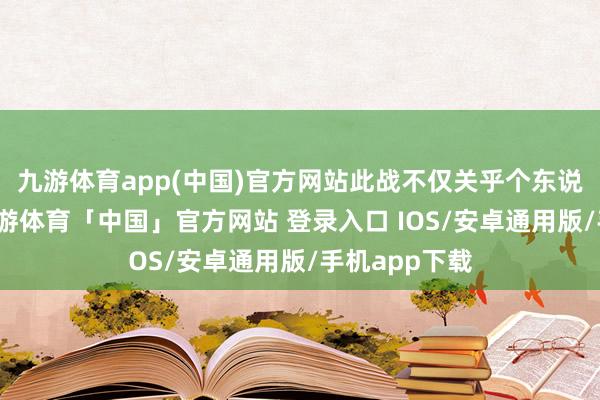 九游体育app(中国)官方网站此战不仅关乎个东说念主荣辱-九游体育「中国」官方网站 登录入口 IOS/安卓通用版/手机app下载