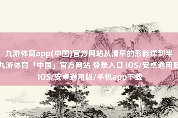 九游体育app(中国)官方网站从清早的形骸课到半夜的台词锻练-九游体育「中国」官方网站 登录入口 IOS/安卓通用版/手机app下载