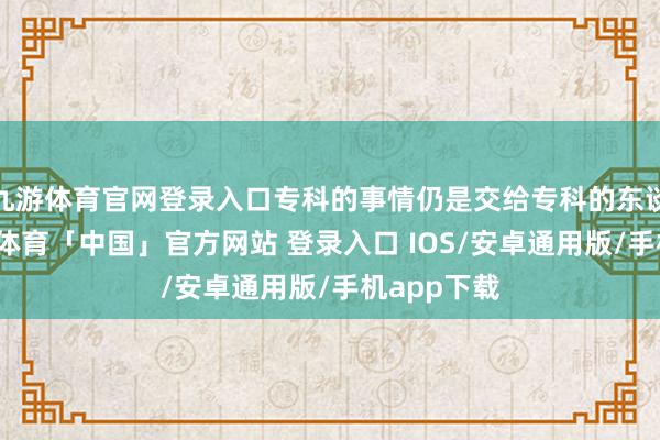 九游体育官网登录入口专科的事情仍是交给专科的东谈主吧-九游体育「中国」官方网站 登录入口 IOS/安卓通用版/手机app下载