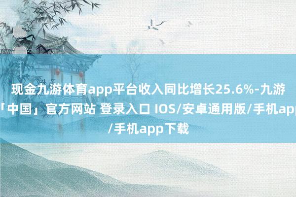 现金九游体育app平台收入同比增长25.6%-九游体育「中国」官方网站 登录入口 IOS/安卓通用版/手机app下载