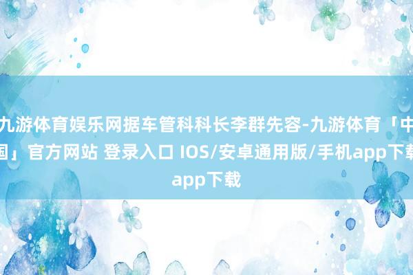九游体育娱乐网据车管科科长李群先容-九游体育「中国」官方网站 登录入口 IOS/安卓通用版/手机app下载