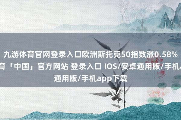 九游体育官网登录入口欧洲斯托克50指数涨0.58%-九游体育「中国」官方网站 登录入口 IOS/安卓通用版/手机app下载